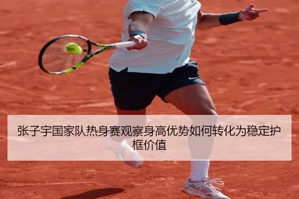 张子宇国家队热身赛观察身高优势如何转化为稳定护框价值